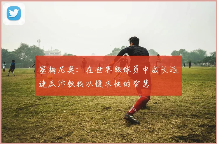 塞梅尼奥：在世界级球员中成长迅速瓜帅教我以慢求快的智慧