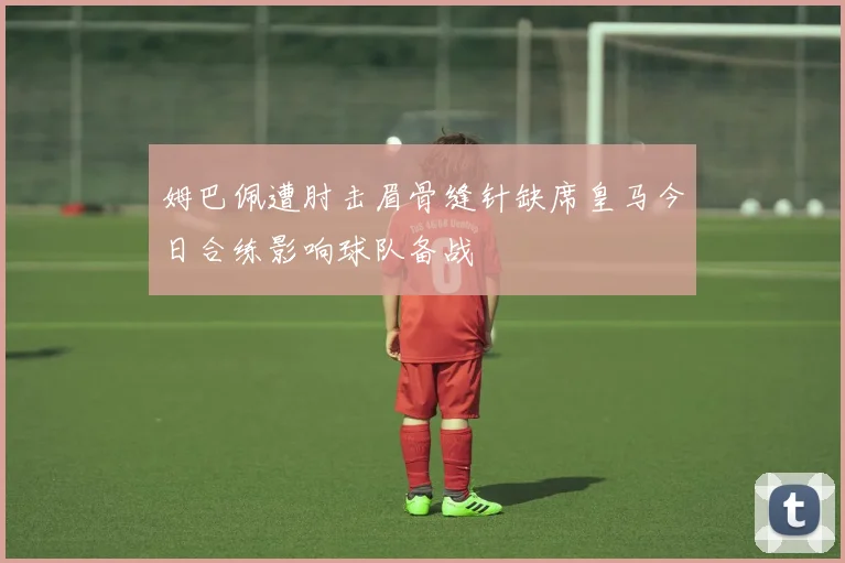 姆巴佩遭肘击眉骨缝针缺席皇马今日合练影响球队备战