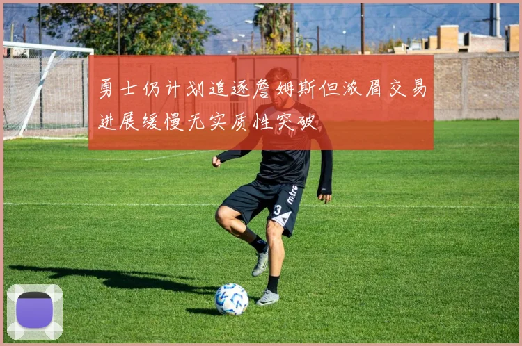 勇士仍计划追逐詹姆斯但浓眉交易进展缓慢无实质性突破