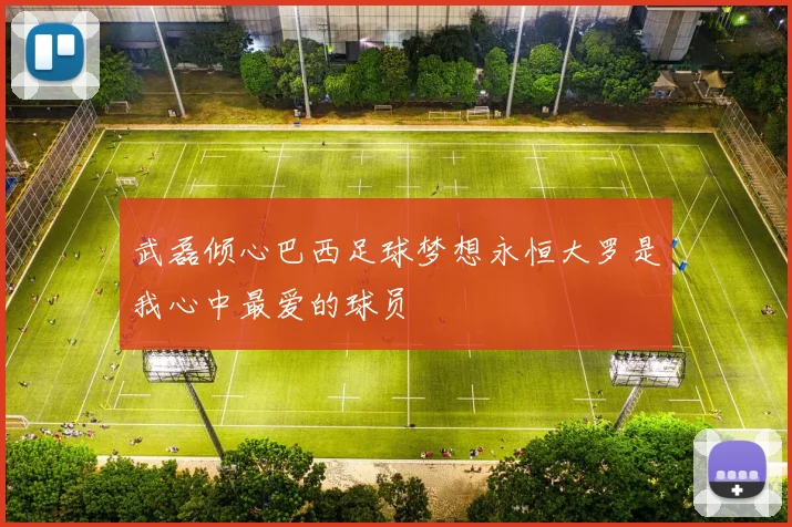 武磊倾心巴西足球梦想永恒大罗是我心中最爱的球员