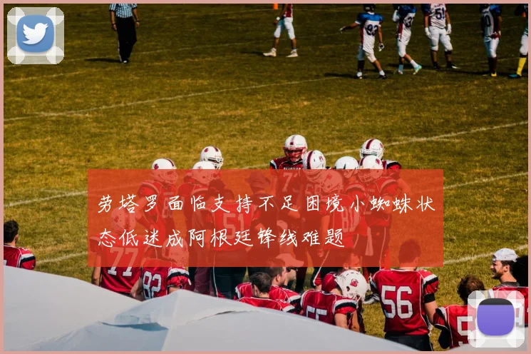 劳塔罗面临支持不足困境小蜘蛛状态低迷成阿根廷锋线难题