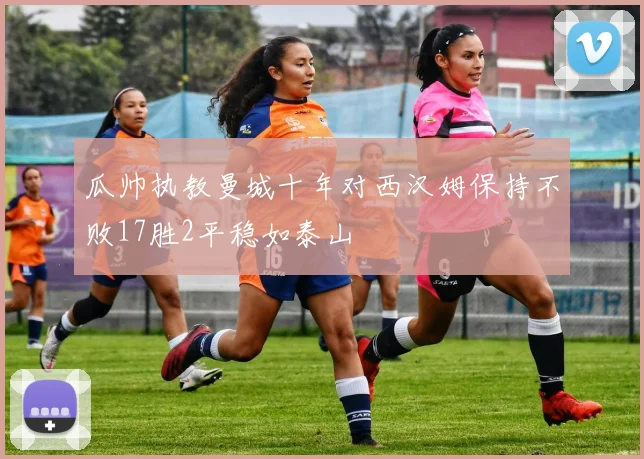 瓜帅执教曼城十年对西汉姆保持不败17胜2平稳如泰山