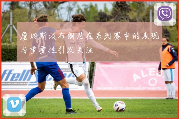 詹姆斯谈布朗尼在系列赛中的表现与重要性引发关注