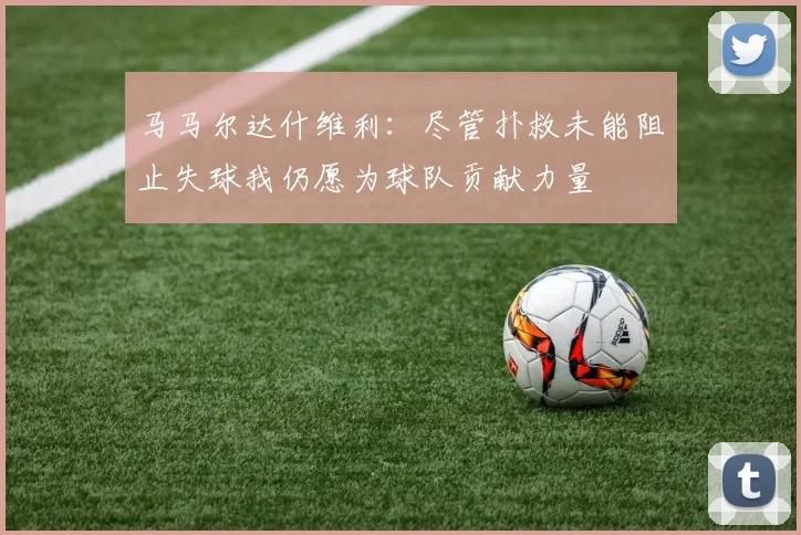 马马尔达什维利：尽管扑救未能阻止失球我仍愿为球队贡献力量