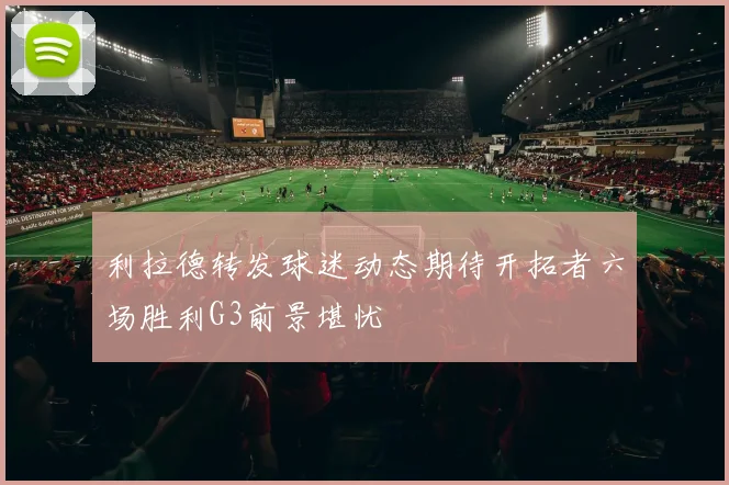 利拉德转发球迷动态期待开拓者六场胜利G3前景堪忧