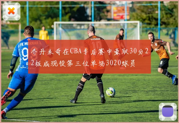 乔丹米奇在CBA季后赛中豪取30分22板成现役第三位单场3020球员