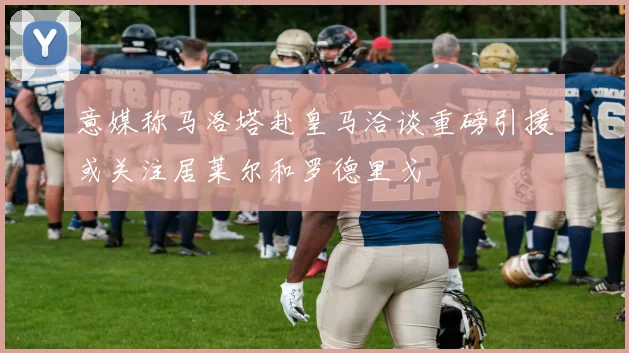 意媒称马洛塔赴皇马洽谈重磅引援或关注居莱尔和罗德里戈