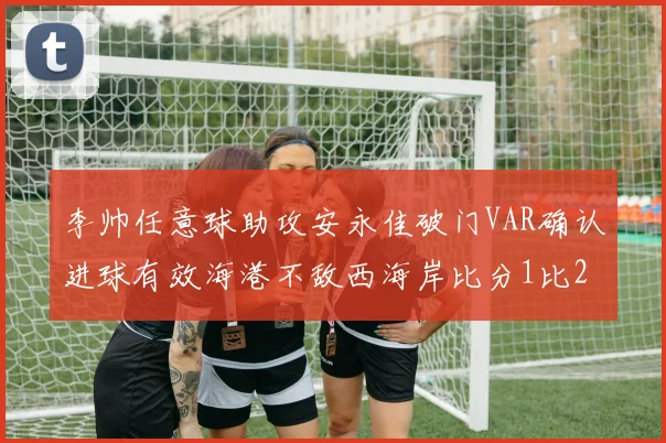 李帅任意球助攻安永佳破门VAR确认进球有效海港不敌西海岸比分1比2