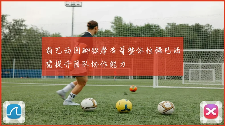 前巴西国脚称摩洛哥整体性强巴西需提升团队协作能力