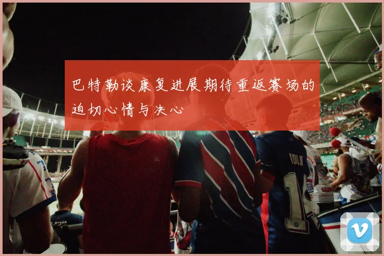 巴特勒谈康复进展期待重返赛场的迫切心情与决心