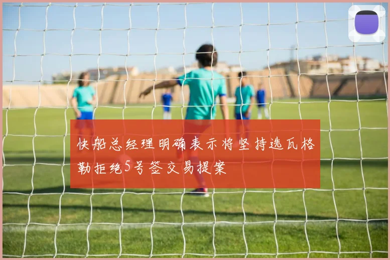 快船总经理明确表示将坚持选瓦格勒拒绝5号签交易提案