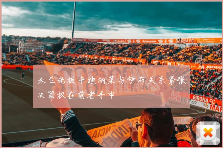 米兰老板卡迪纳莱与伊布关系紧张决策权在前者手中