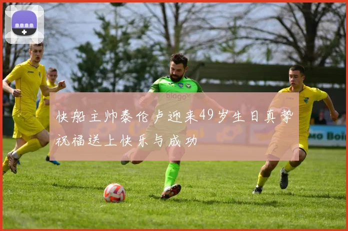 快船主帅泰伦卢迎来49岁生日真挚祝福送上快乐与成功