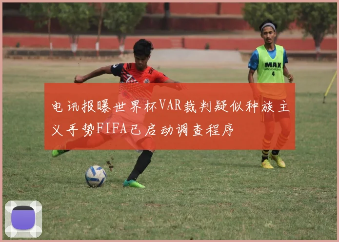 电讯报曝世界杯VAR裁判疑似种族主义手势FIFA已启动调查程序