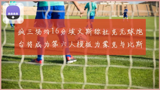 疯三场均16分埃文斯称杜克无球炮台将成为第六人模板为蒙克与比斯利