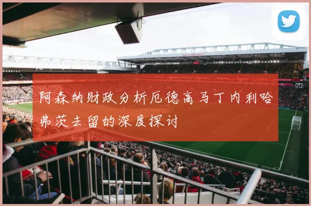 阿森纳财政分析厄德高马丁内利哈弗茨去留的深度探讨