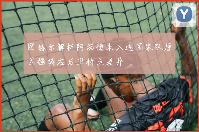 图赫尔解析阿诺德未入选国家队原因强调右后卫特点差异