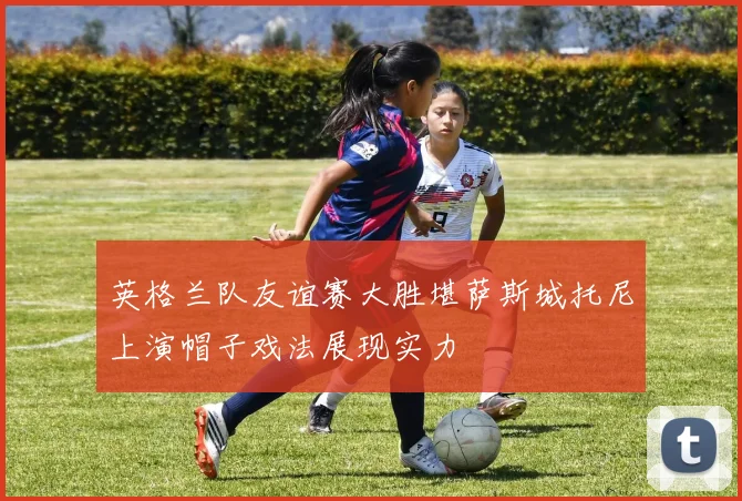 英格兰队友谊赛大胜堪萨斯城托尼上演帽子戏法展现实力