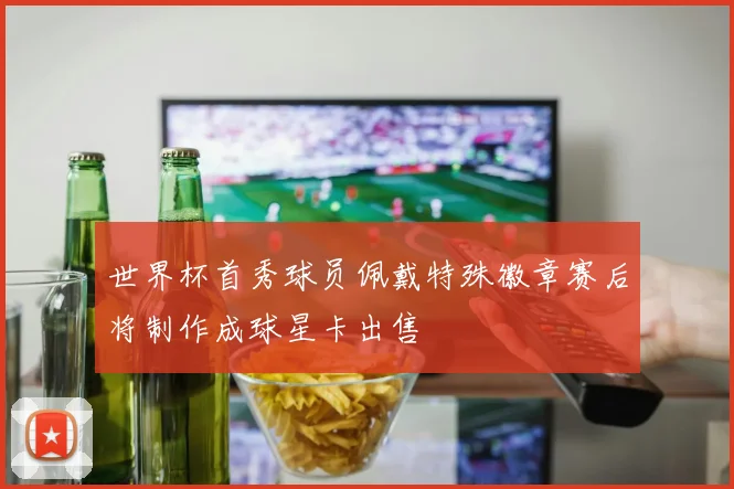世界杯首秀球员佩戴特殊徽章赛后将制作成球星卡出售