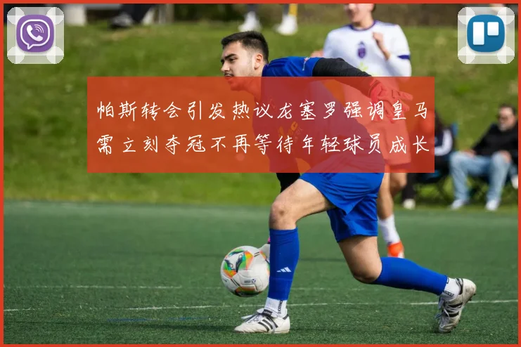 帕斯转会引发热议龙塞罗强调皇马需立刻夺冠不再等待年轻球员成长