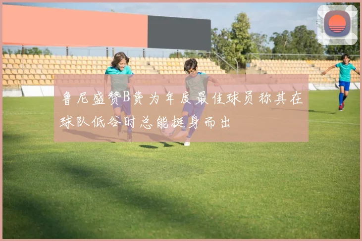 鲁尼盛赞B费为年度最佳球员称其在球队低谷时总能挺身而出