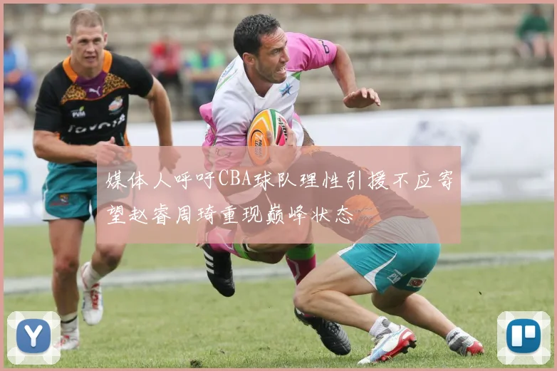 媒体人呼吁CBA球队理性引援不应寄望赵睿周琦重现巅峰状态