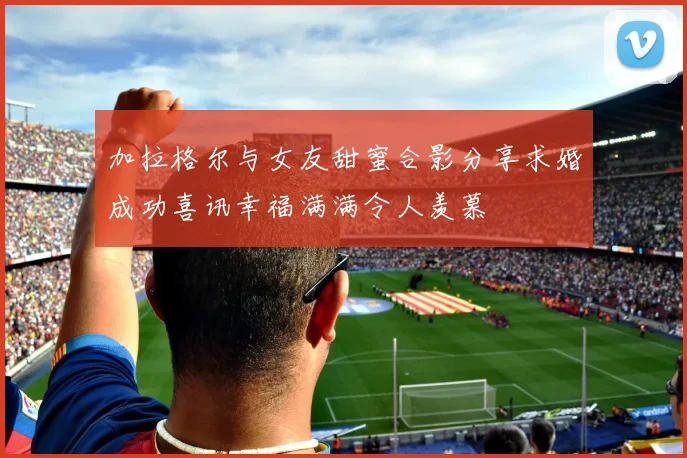 加拉格尔与女友甜蜜合影分享求婚成功喜讯幸福满满令人羡慕