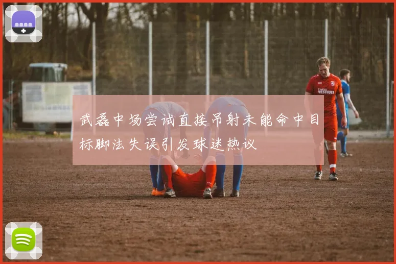 武磊中场尝试直接吊射未能命中目标脚法失误引发球迷热议